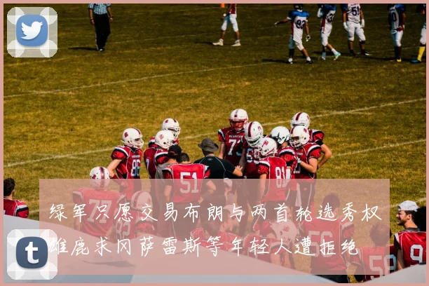 绿军只愿交易布朗与两首轮选秀权雄鹿求冈萨雷斯等年轻人遭拒绝