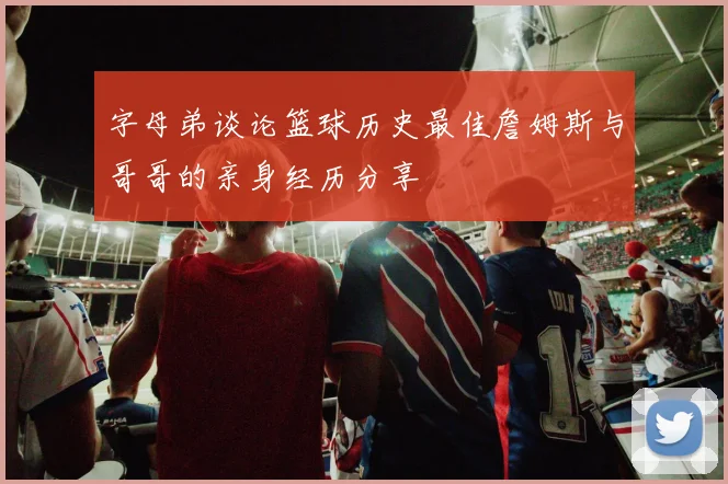 字母弟谈论篮球历史最佳詹姆斯与哥哥的亲身经历分享