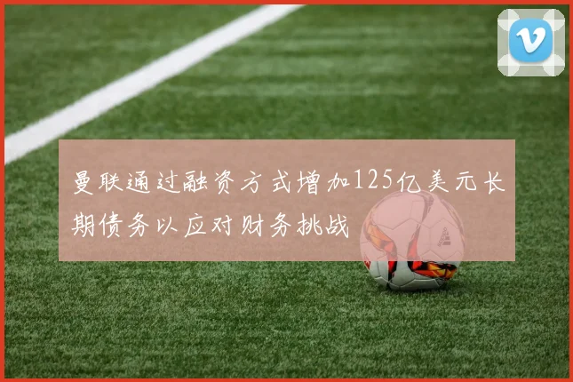 曼联通过融资方式增加125亿美元长期债务以应对财务挑战
