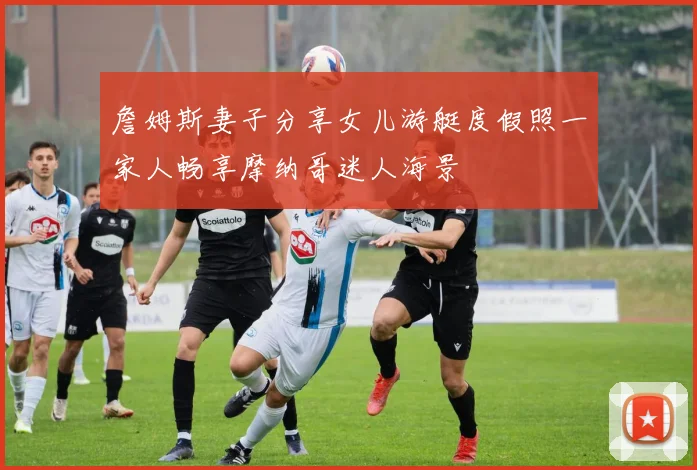 詹姆斯妻子分享女儿游艇度假照一家人畅享摩纳哥迷人海景