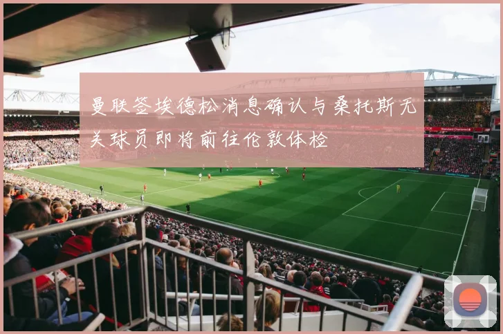 曼联签埃德松消息确认与桑托斯无关球员即将前往伦敦体检