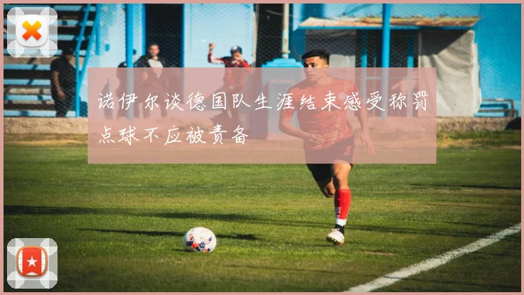 诺伊尔谈德国队生涯结束感受称罚点球不应被责备