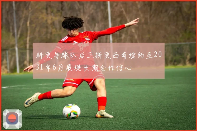 科莫与球队后卫斯莫西奇续约至2031年6月展现长期合作信心