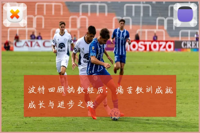 波特回顾执教经历：痛苦教训成就成长与进步之路