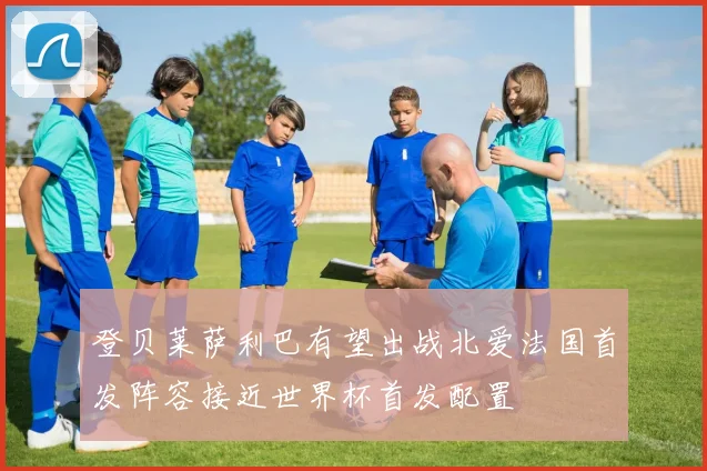 登贝莱萨利巴有望出战北爱法国首发阵容接近世界杯首发配置