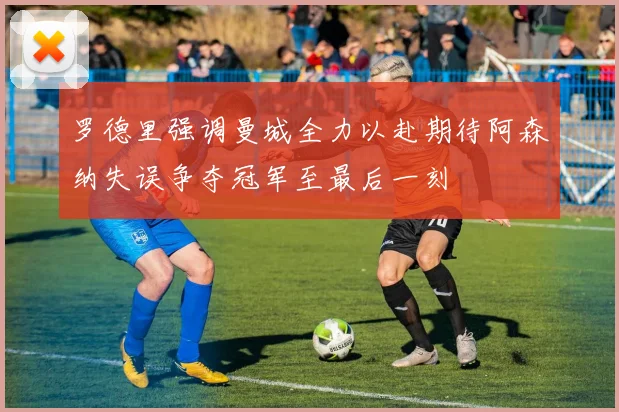 罗德里强调曼城全力以赴期待阿森纳失误争夺冠军至最后一刻