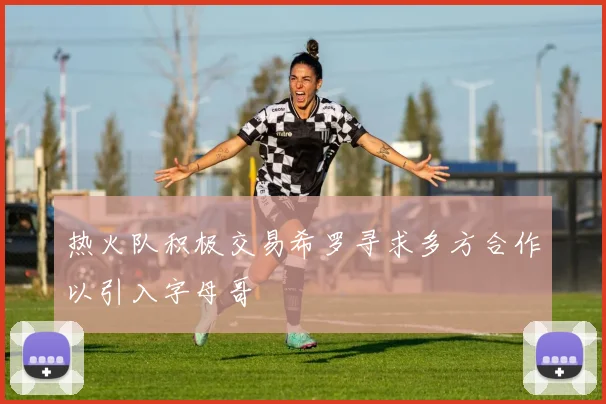 热火队积极交易希罗寻求多方合作以引入字母哥