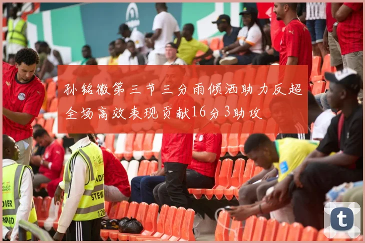 孙铭徽第三节三分雨倾洒助力反超全场高效表现贡献16分3助攻