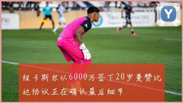 纽卡斯尔以6000万签下20岁曼赞比达协议正在确认最后细节