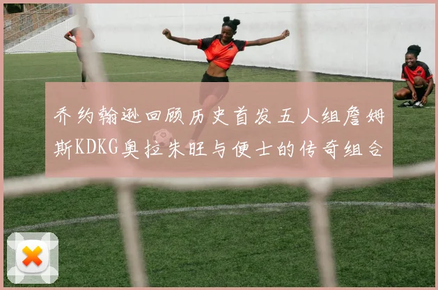 乔约翰逊回顾历史首发五人组詹姆斯KDKG奥拉朱旺与便士的传奇组合