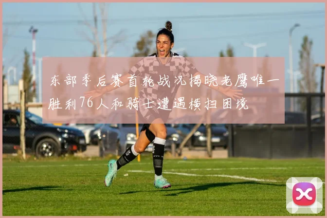 东部季后赛首轮战况揭晓老鹰唯一胜利76人和骑士遭遇横扫困境