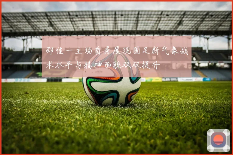 邵佳一主场首秀展现国足新气象战术水平与精神面貌双双提升