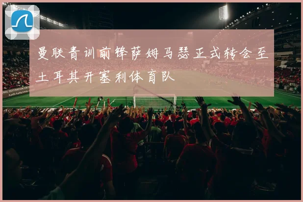 曼联青训前锋萨姆马瑟正式转会至土耳其开塞利体育队