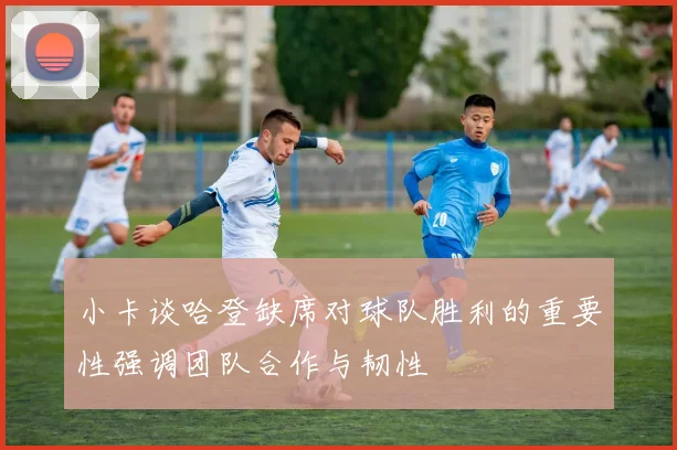小卡谈哈登缺席对球队胜利的重要性强调团队合作与韧性