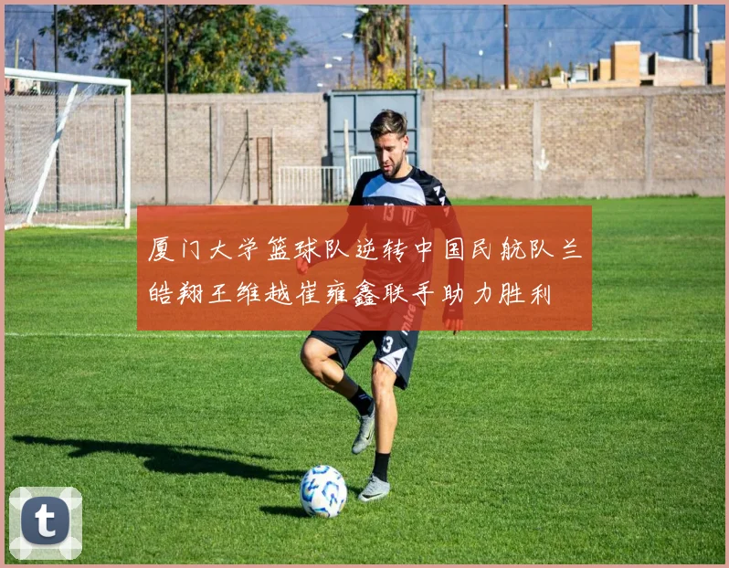 厦门大学篮球队逆转中国民航队兰皓翔王维越崔雍鑫联手助力胜利