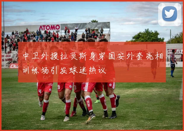 中卫外援拉莫斯身穿国安外套亮相训练场引发球迷热议