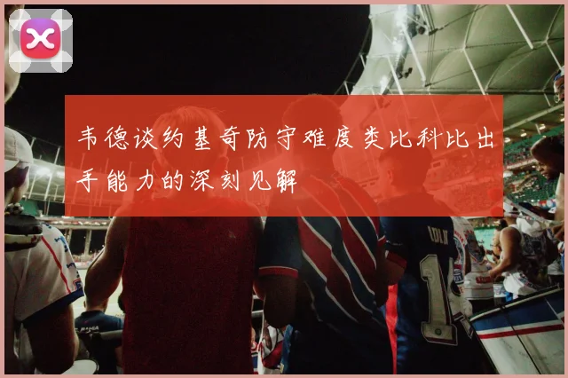 韦德谈约基奇防守难度类比科比出手能力的深刻见解