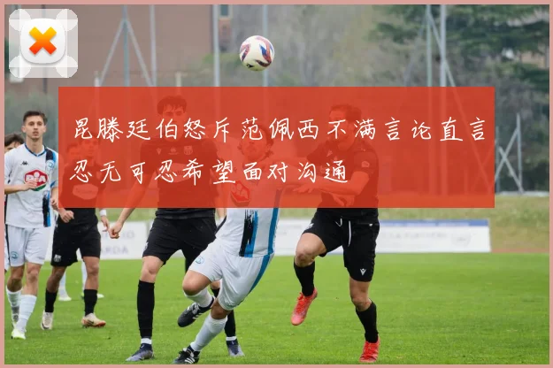 昆滕廷伯怒斥范佩西不满言论直言忍无可忍希望面对沟通