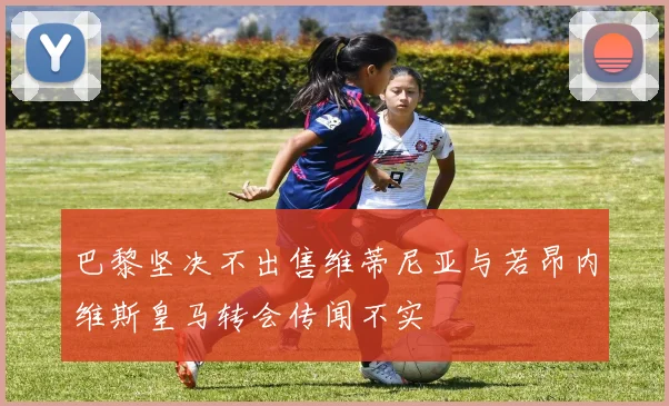 巴黎坚决不出售维蒂尼亚与若昂内维斯皇马转会传闻不实