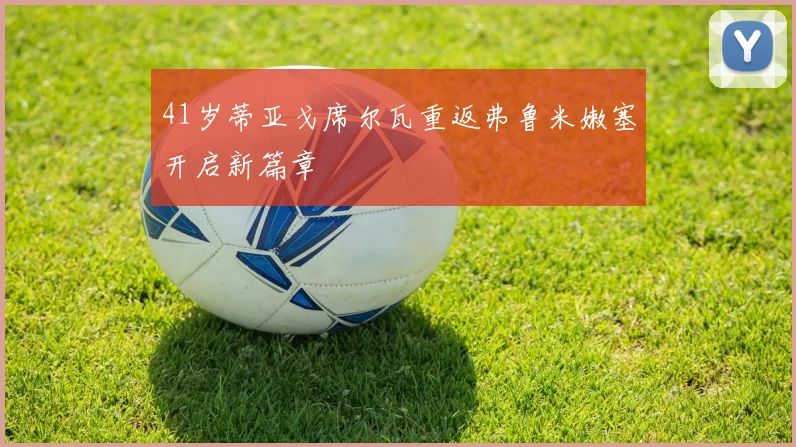 41岁蒂亚戈席尔瓦重返弗鲁米嫩塞开启新篇章