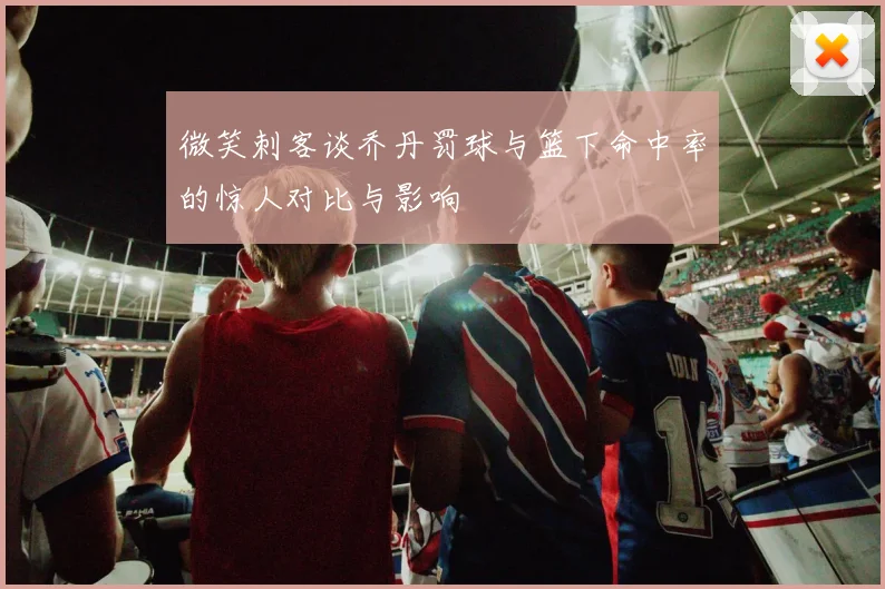 微笑刺客谈乔丹罚球与篮下命中率的惊人对比与影响