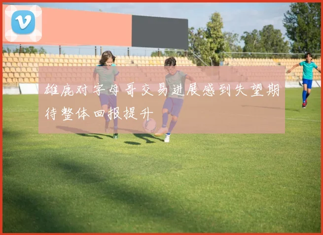 雄鹿对字母哥交易进展感到失望期待整体回报提升
