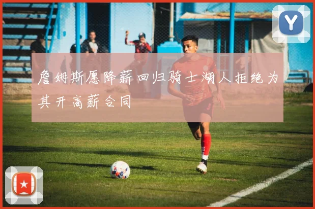 詹姆斯愿降薪回归骑士湖人拒绝为其开高薪合同