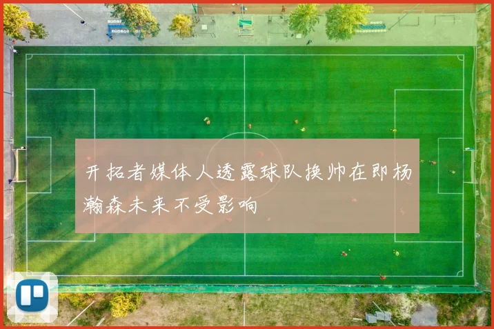 开拓者媒体人透露球队换帅在即杨瀚森未来不受影响