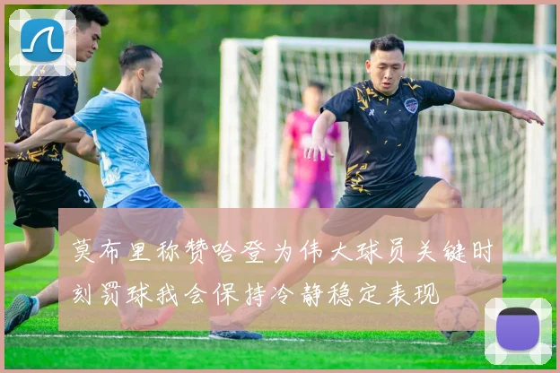 莫布里称赞哈登为伟大球员关键时刻罚球我会保持冷静稳定表现