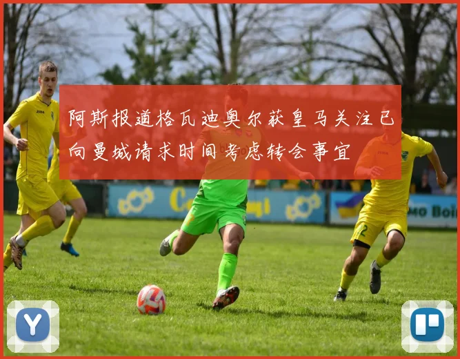 阿斯报道格瓦迪奥尔获皇马关注已向曼城请求时间考虑转会事宜