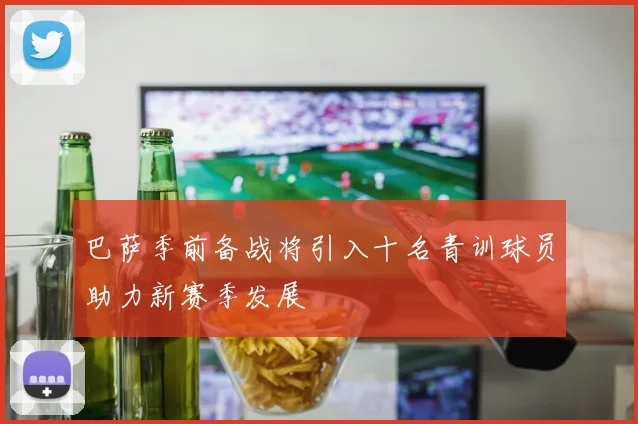 巴萨季前备战将引入十名青训球员助力新赛季发展