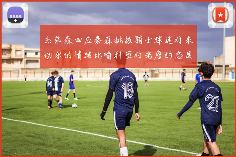 杰弗森回应泰森挑拨骑士球迷对米切尔的情绪比喻科密对老詹的态度