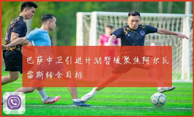 巴萨中卫引进计划暂缓聚焦阿尔瓦雷斯转会目标
