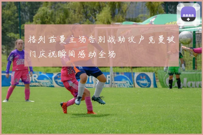 格列兹曼主场告别战助攻卢克曼破门庆祝瞬间感动全场