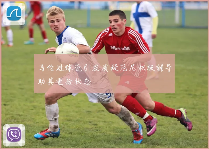 马伦进球荒引发质疑范尼积极辅导助其重拾状态